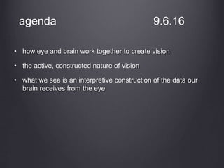 agenda 9.6.16
• how eye and brain work together to create vision
• the active, constructed nature of vision
• what we see is an interpretive construction of the data our
brain receives from the eye
 