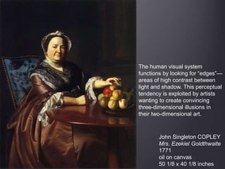 John Singleton COPLEY
Mrs. Ezekiel Goldthwaite
1771
oil on canvas
50 1/8 x 40 1/8 inches
The human visual system
functions by looking for “edges”—
areas of high contrast between
light and shadow. This perceptual
tendency is exploited by artists
wanting to create convincing
three-dimensional illusions in
their two-dimensional art.
 