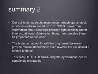 • Our ability to, judge distance, move through space, avoid
obstacles,—these are all INFERENCES drawn from
information about contrasts between light intensity rather
than actual visual data—even though we perceive them
as properties of our vision.
• The brain can adjust for relative brightness/darkness;
provide motion stabilization; even reverse the visual field if
trained to do so.
• This is ANOTHER REASON why the eye/camera idea is
completely misleading.
summary 2
 