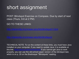 short assignment
POST: Blindspot Exercise on Compass. Due by start of next
class (Thurs, 9.8 at 2 PM)
GO TO THESE LINKS:
http://serendip.brynmawr.edu/bb/blindspot1.html
http://serendip.brynmawr.edu/bb/blindspot/
TECHNICAL NOTE: To run the content at these links, you must have Java
installed on your computer. If you need to update Java, it is available at
this link: https://java.com/en/download/ If you cannot get Java to work
properly, you can use the old-school paper version of the blindspot test,
which is on p. 20 on the Breitmeyer "Blindspots" reading.
 