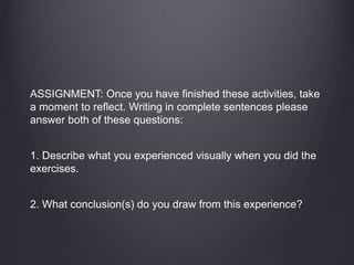 ASSIGNMENT: Once you have finished these activities, take
a moment to reflect. Writing in complete sentences please
answer both of these questions:
1. Describe what you experienced visually when you did the
exercises.
2. What conclusion(s) do you draw from this experience?
 