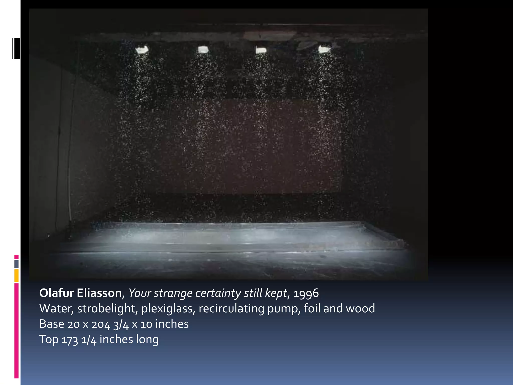 Olafur Eliasson, Your strange certainty still kept, 1996
Water, strobelight, plexiglass, recirculating pump, foil and wood
Base 20 x 204 3/4 x 10 inches
Top 173 1/4 inches long
 