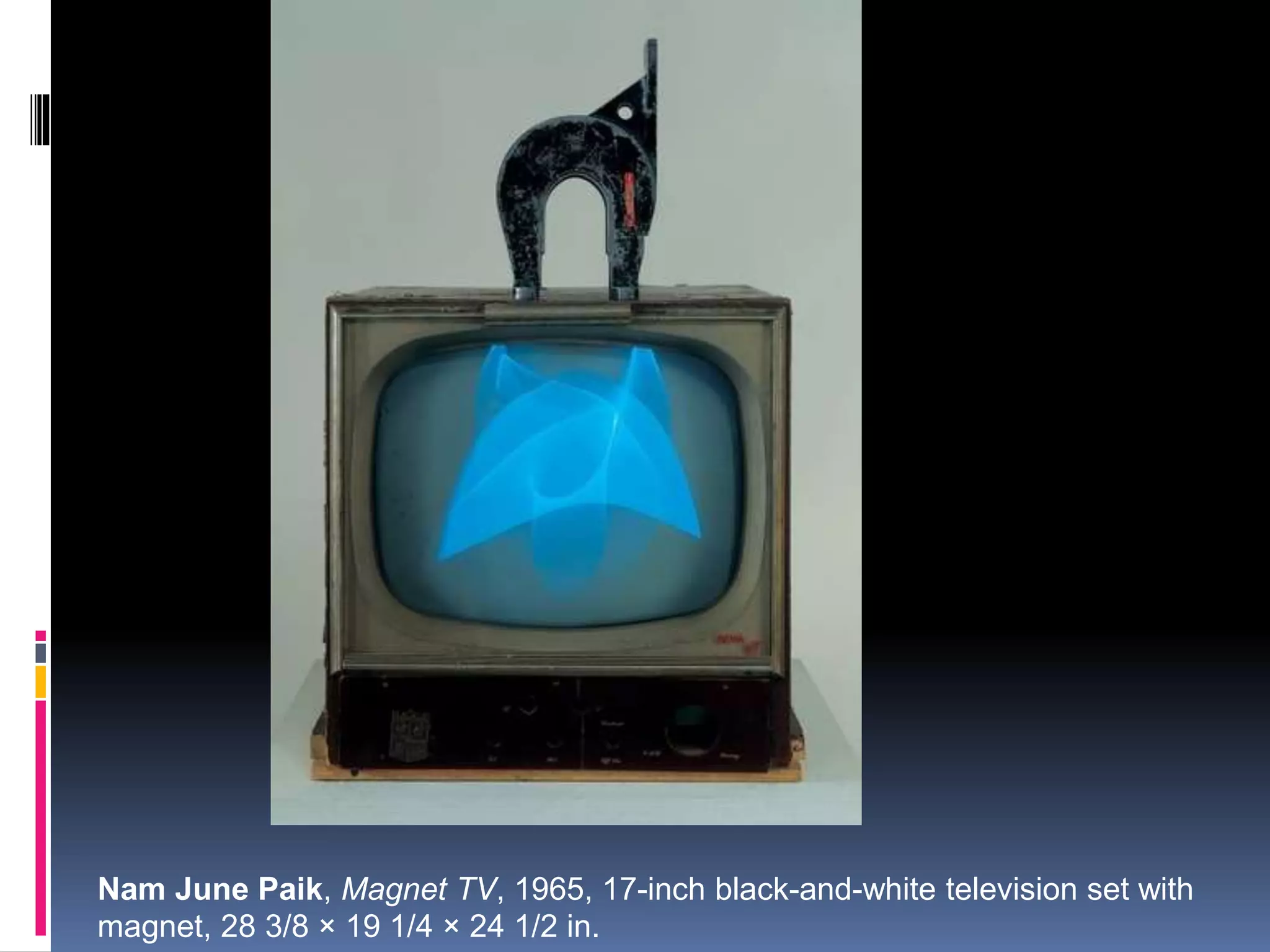 Nam June Paik, Magnet TV, 1965, 17-inch black-and-white television set with
magnet, 28 3/8 × 19 1/4 × 24 1/2 in.
 