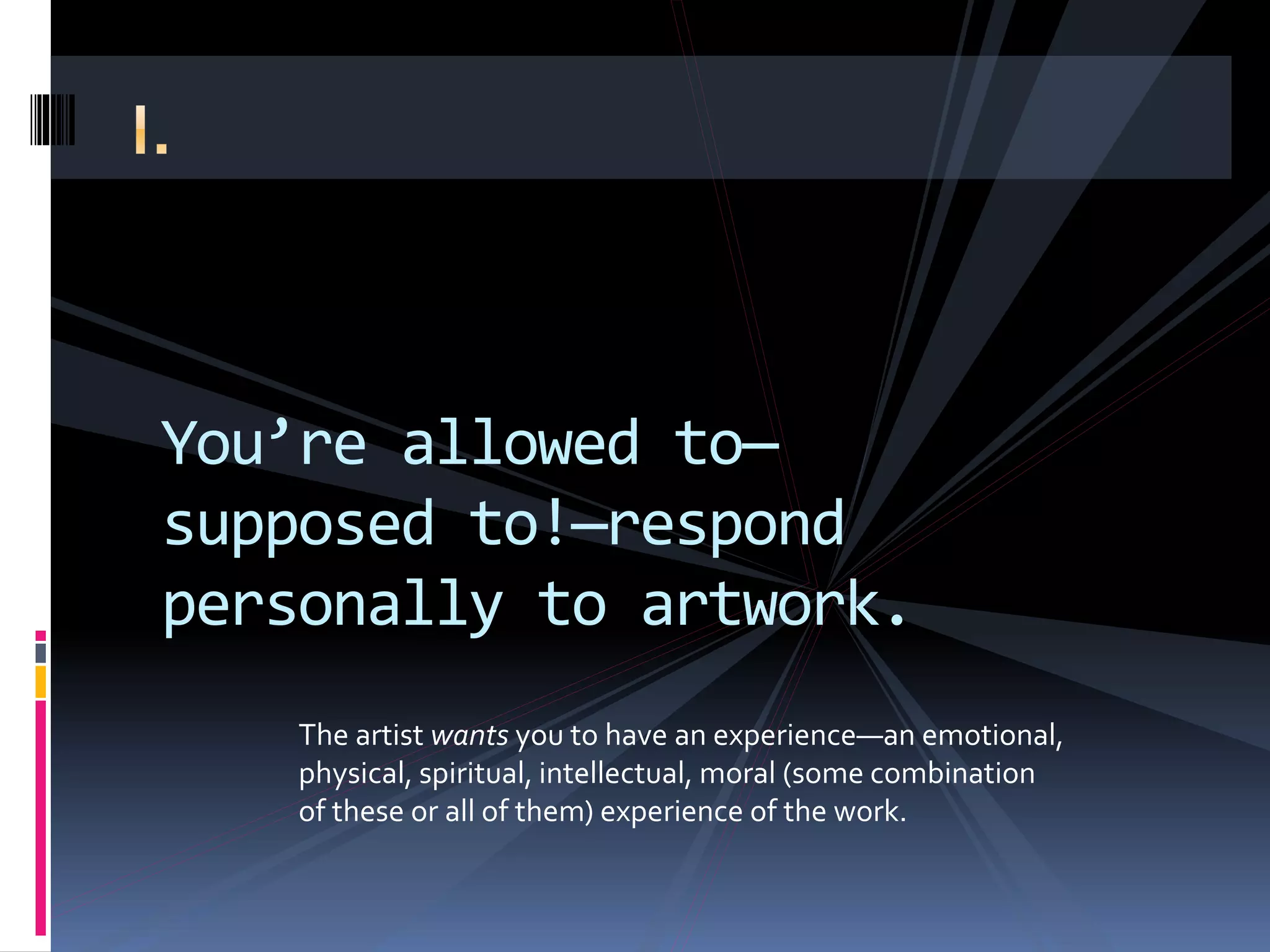 You’re allowed to—
supposed to!—respond
personally to artwork.
The artist wants you to have an experience—an emotional,
physical, spiritual, intellectual, moral (some combination
of these or all of them) experience of the work.
 