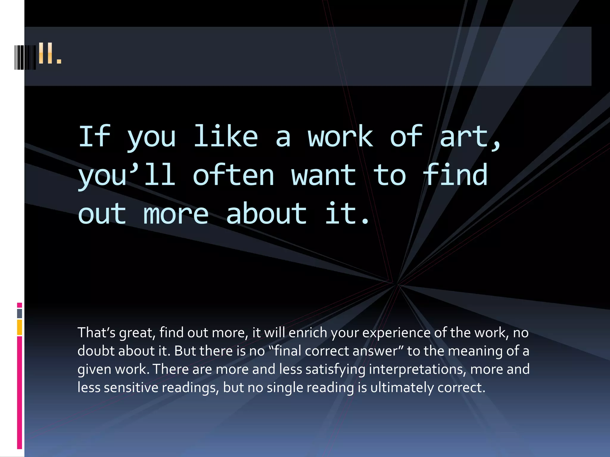 If you like a work of art,
you’ll often want to find
out more about it.
That’s great, find out more, it will enrich your experience of the work, no
doubt about it. But there is no “final correct answer” to the meaning of a
given work.There are more and less satisfying interpretations, more and
less sensitive readings, but no single reading is ultimately correct.
 