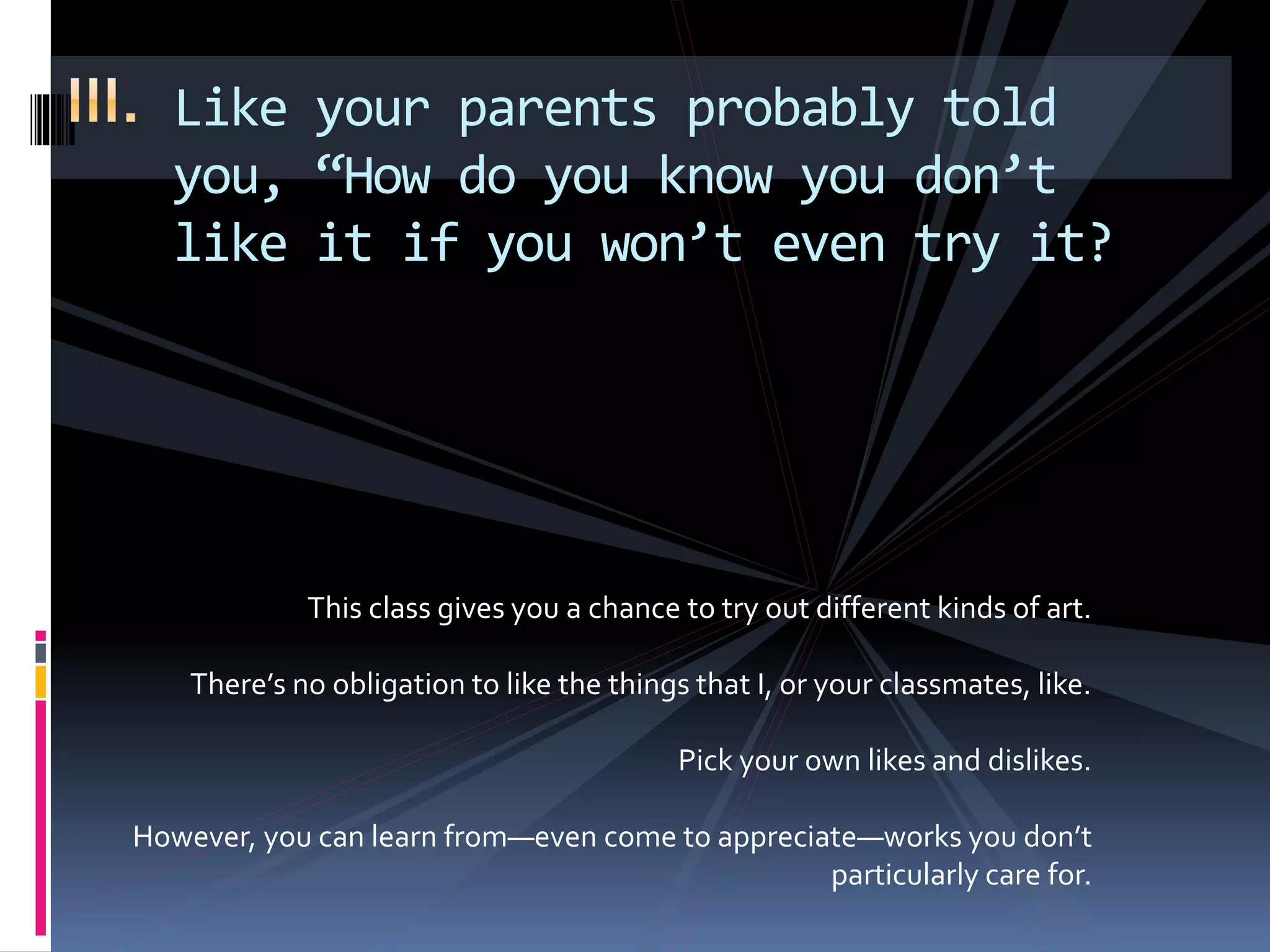 Like your parents probably told
you, “How do you know you don’t
like it if you won’t even try it?
This class gives you a chance to try out different kinds of art.
There’s no obligation to like the things that I, or your classmates, like.
Pick your own likes and dislikes.
However, you can learn from—even come to appreciate—works you don’t
particularly care for.
 