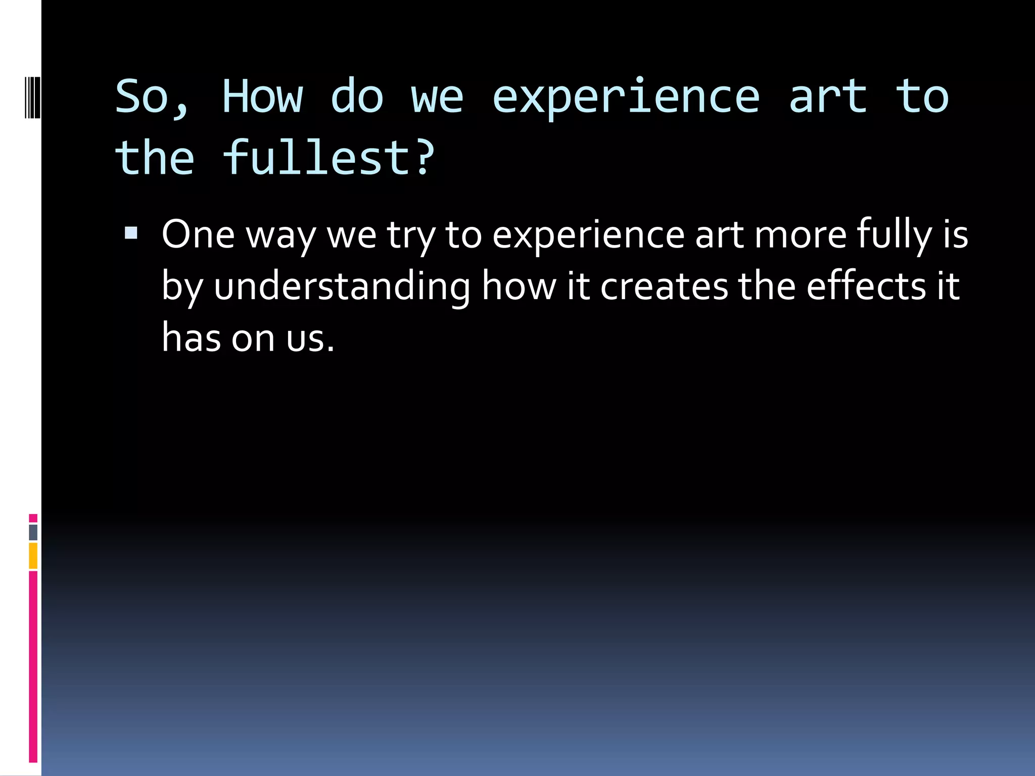 So, How do we experience art to
the fullest?
 One way we try to experience art more fully is
by understanding how it creates the effects it
has on us.
 