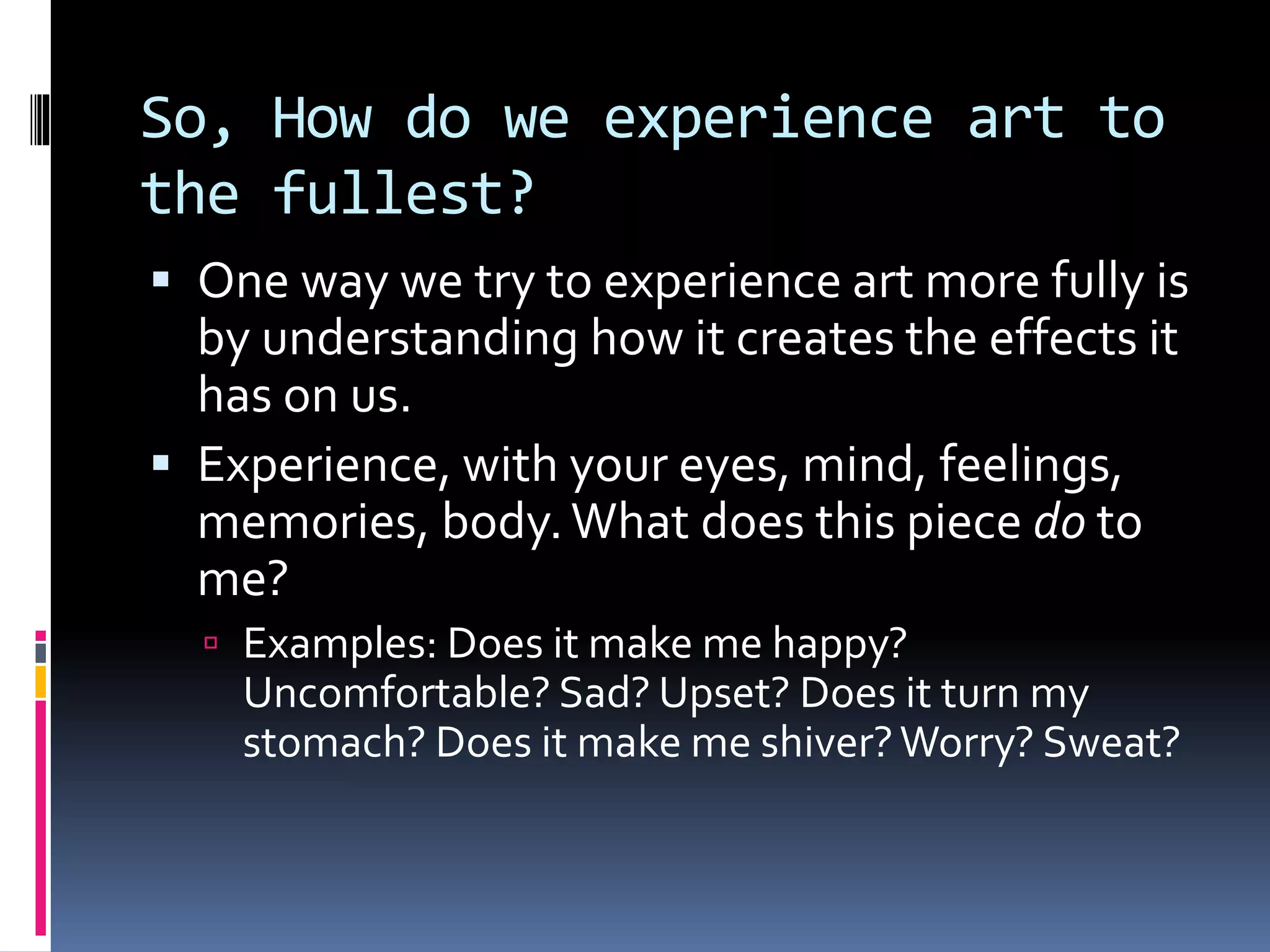So, How do we experience art to
the fullest?
 One way we try to experience art more fully is
by understanding how it creates the effects it
has on us.
 Experience, with your eyes, mind, feelings,
memories, body.What does this piece do to
me?
 Examples: Does it make me happy?
Uncomfortable? Sad? Upset? Does it turn my
stomach? Does it make me shiver?Worry? Sweat?
 