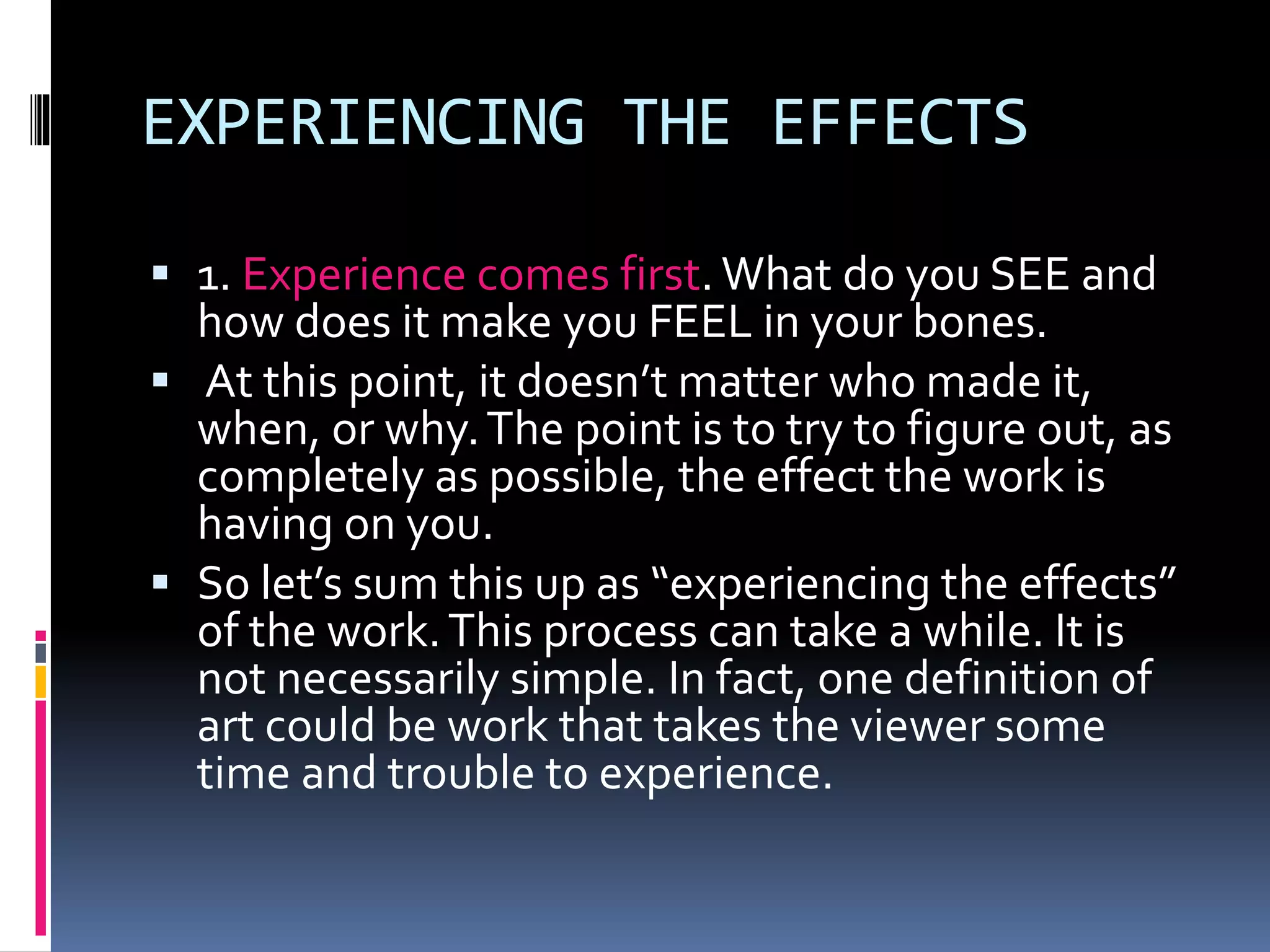 EXPERIENCING THE EFFECTS
 1. Experience comes first. What do you SEE and
how does it make you FEEL in your bones.
 At this point, it doesn’t matter who made it,
when, or why.The point is to try to figure out, as
completely as possible, the effect the work is
having on you.
 So let’s sum this up as “experiencing the effects”
of the work.This process can take a while. It is
not necessarily simple. In fact, one definition of
art could be work that takes the viewer some
time and trouble to experience.
 