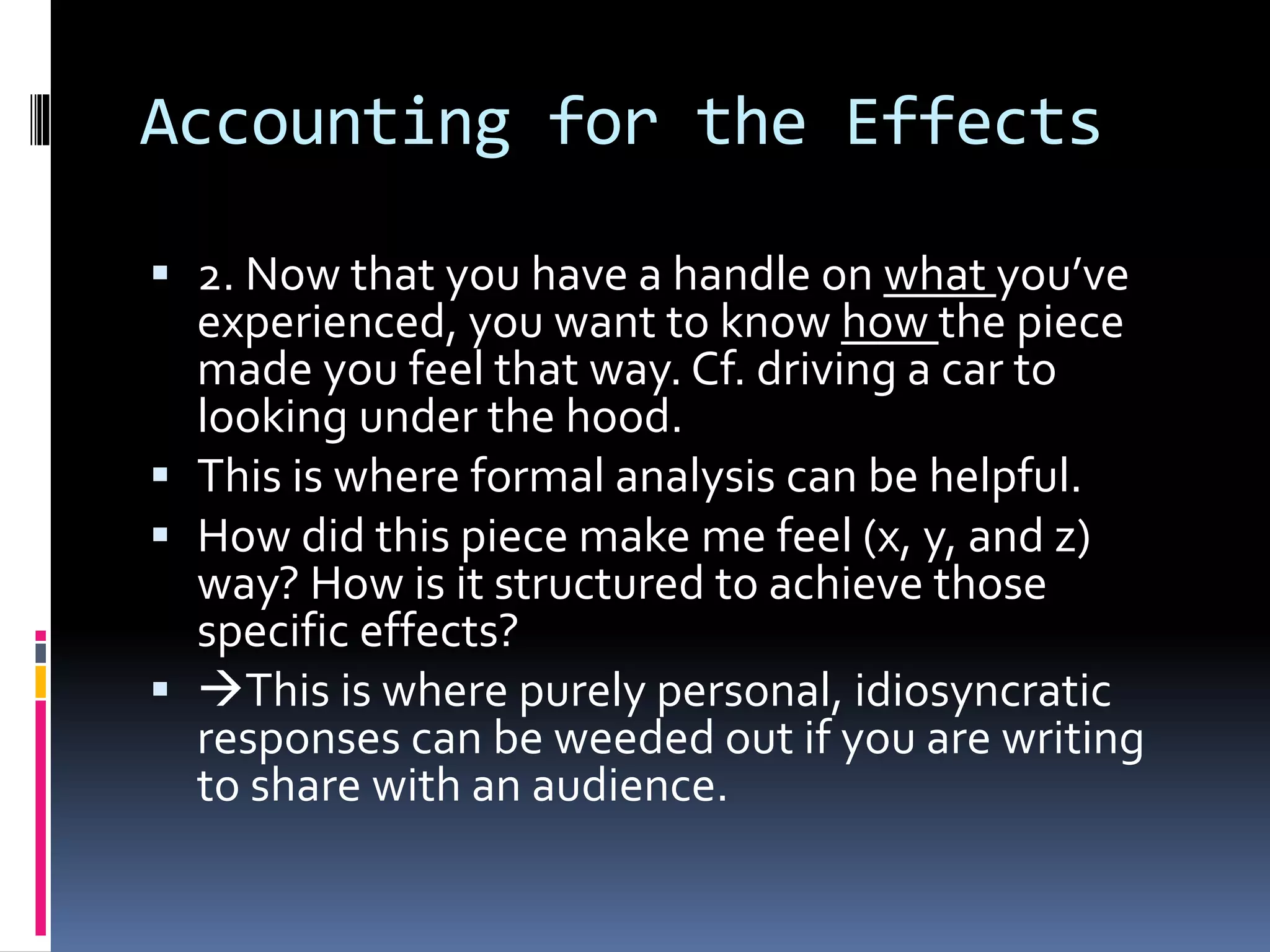 Accounting for the Effects
 2. Now that you have a handle on what you’ve
experienced, you want to know how the piece
made you feel that way. Cf. driving a car to
looking under the hood.
 This is where formal analysis can be helpful.
 How did this piece make me feel (x, y, and z)
way? How is it structured to achieve those
specific effects?
 This is where purely personal, idiosyncratic
responses can be weeded out if you are writing
to share with an audience.
 