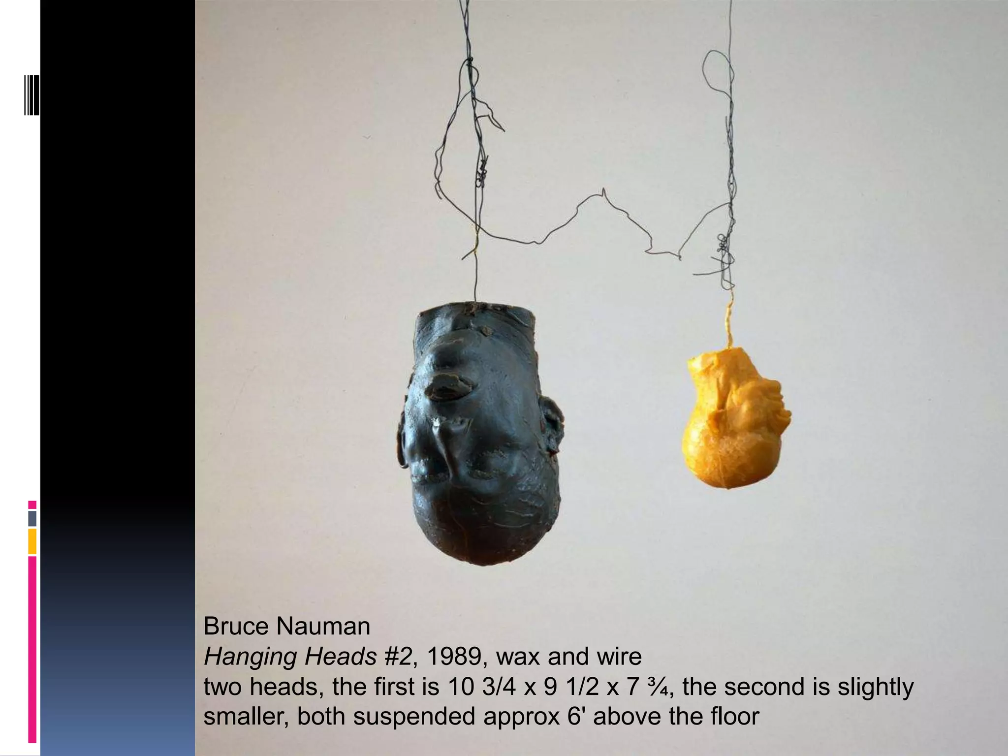 Effects 1
Bruce Nauman
Hanging Heads #2, 1989, wax and wire
two heads, the first is 10 3/4 x 9 1/2 x 7 ¾, the second is slightly
smaller, both suspended approx 6' above the floor
 