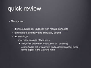 quick review
• Saussure:
• it links sounds (or images) with mental concepts
• language is arbitrary and culturally bound
• terminology
• every sign consists of two parts:
• a signifier (pattern of letters, sounds, or forms)
• a signified (a set of concepts and associations that those
forms trigger in the viewer's mind
 