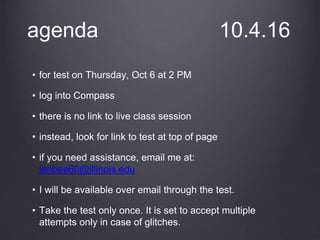 agenda 10.4.16
• for test on Thursday, Oct 6 at 2 PM
• log into Compass
• there is no link to live class session
• instead, look for link to test at top of page
• if you need assistance, email me at:
jenbee60@illinois.edu
• I will be available over email through the test.
• Take the test only once. It is set to accept multiple
attempts only in case of glitches.
 