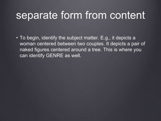 separate form from content
• To begin, identify the subject matter. E.g., it depicts a
woman centered between two couples. It depicts a pair of
naked figures centered around a tree. This is where you
can identify GENRE as well.
 