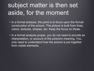 subject matter is then set
aside, for the moment
• In a formal analysis, the point is to focus upon the formal
construction of the picture. The picture is built from lines,
colors, textures, shapes, etc. Keep the focus on these.
• In a formal analysis proper, you do not need to provide an
interpretation, or account of the picture's meaning. You
only need to understand how the picture is put together
from visible elements.
 