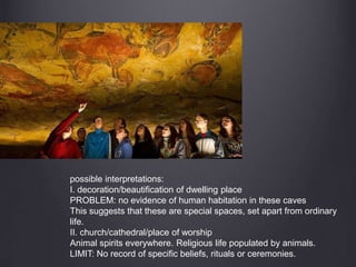 possible interpretations:
I. decoration/beautification of dwelling place
PROBLEM: no evidence of human habitation in these caves
This suggests that these are special spaces, set apart from ordinary
life.
II. church/cathedral/place of worship
Animal spirits everywhere. Religious life populated by animals.
LIMIT: No record of specific beliefs, rituals or ceremonies.
 