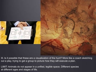 III. Is it possible that these are a visualization of the hunt? More like a coach sketching
out a play, trying to get a group to picture how they will execute a plan.
LIMIT: Animals do not appear in a unified, legible space. Different species
at different ages and stages of life.
 