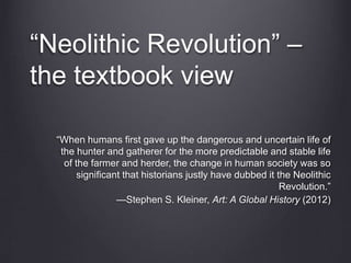 “When humans first gave up the dangerous and uncertain life of
the hunter and gatherer for the more predictable and stable life
of the farmer and herder, the change in human society was so
significant that historians justly have dubbed it the Neolithic
Revolution.”
—Stephen S. Kleiner, Art: A Global History (2012)
“Neolithic Revolution” –
the textbook view
 