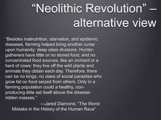 “Besides malnutrition, starvation, and epidemic
diseases, farming helped bring another curse
upon humanity: deep class divisions. Hunter-
gatherers have little or no stored food, and no
concentrated food sources, like an orchard or a
herd of cows: they live off the wild plants and
animals they obtain each day. Therefore, there
can be no kings, no class of social parasites who
grow fat on food seized from others. Only in a
farming population could a healthy, non-
producing élite set itself above the disease-
ridden masses.”
—Jared Diamond, “The Worst
Mistake in the History of the Human Race”
“Neolithic Revolution” –
alternative view
 