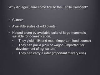 Why did agriculture come first to the Fertile Crescent?
• Climate
• Available suites of wild plants
• Helped along by available suite of large mammals
suitable for domestication.
• They yield milk and meat (important food source)
• They can pull a plow or wagon (important for
development of agriculture)
• They can carry a rider (important military use)
 