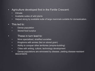 • Agriculture developed first in the Fertile Crescent:
• Climate
• Available suites of wild plants
• Helped along by available suite of large mammals suitable for domestication.
• This led to:
• Dense population
• Stored food surplus
• These in turn lead to:
• More specialized, stratified societies
• Kingdoms with armies (fed on stored grain)
• Ability to conquer other territories (empire-building)
• Cities with writing, culture, technology development
• Dense populations are winnowed by disease, yielding disease-resistant
descendants
 