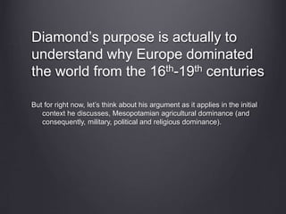 Diamond’s purpose is actually to
understand why Europe dominated
the world from the 16th-19th centuries
But for right now, let’s think about his argument as it applies in the initial
context he discusses, Mesopotamian agricultural dominance (and
consequently, military, political and religious dominance).
 