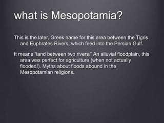 This is the later, Greek name for this area between the Tigris
and Euphrates Rivers, which feed into the Persian Gulf.
It means “land between two rivers.” An alluvial floodplain, this
area was perfect for agriculture (when not actually
flooded!). Myths about floods abound in the
Mesopotamian religions.
what is Mesopotamia?
 