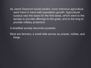 As Jared Diamond would predict, more intensive agriculture
went hand in hand with population growth. Agricultural
surplus was the basis for the first taxes, which went to the
temple to provide offerings to the gods, and to the king to
provide military protection.
A stratified society becomes possible.
Most are farmers; a small elite serves as priests, nobles, and
kings.
 