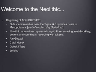 Welcome to the Neolithic...
• Beginning of AGRICULTURE:
• Oldest communities near the Tigris & Euphrates rivers in
Mesopotamia. [part of modern day Syria/Iraq]
• Neolithic innovations: systematic agriculture, weaving, metalworking,
pottery, and counting & recording with tokens.
• Ain Ghazal
• Catal Huyuk
• Gobekli Tepe
• Jericho
 