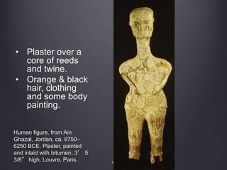 41
Human figure, from Ain
Ghazal, Jordan, ca. 6750–
6250 BCE. Plaster, painted
and inlaid with bitumen, 3’ 5
3/8” high. Louvre, Paris.
• Plaster over a
core of reeds
and twine.
• Orange & black
hair, clothing
and some body
painting.
 