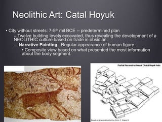 Neolithic Art: Catal Hoyuk
• City without streets: 7-5th mil BCE -- predetermined plan
– Twelve building levels excavated, thus revealing the development of a
NEOLITHIC culture based on trade in obsidian.
– Narrative Painting: Regular appearance of human figure.
• Composite view based on what presented the most information
about the body segment.
 