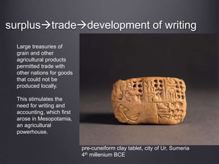surplustradedevelopment of writing
Large treasuries of
grain and other
agricultural products
permitted trade with
other nations for goods
that could not be
produced locally.
This stimulates the
need for writing and
accounting, which first
arose in Mesopotamia,
an agricultural
powerhouse.
pre-cuneiform clay tablet, city of Ur, Sumeria
4th millenium BCE
 