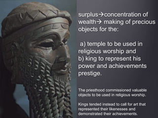 The priesthood commissioned valuable
objects to be used in religious worship.
Kings tended instead to call for art that
represented their likenesses and
demonstrated their achievements.
surplusconcentration of
wealth making of precious
objects for the:
a) temple to be used in
religious worship and
b) king to represent his
power and achievements
prestige.
 