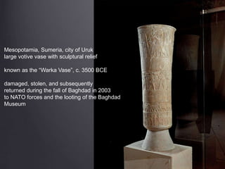 Mesopotamia, Sumeria, city of Uruk
large votive vase with sculptural relief
known as the “Warka Vase”, c. 3500 BCE
damaged, stolen, and subsequently
returned during the fall of Baghdad in 2003
to NATO forces and the looting of the Baghdad
Museum
 