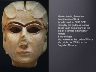 Mesopotamia, Sumerian,
from the city of Uruk
female head, c. 3200 BCE
(possibly the goddess Inanna
based upon being found at the
site of a temple in her honor)
marble
8 inches high
also known as the Lady of Warka
also stolen in 2003 from the
Baghdad Museum
 
