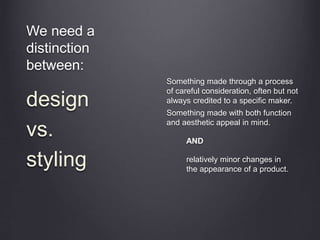 We need a
distinction
between:
Something made through a process
of careful consideration, often but not
always credited to a specific maker.
Something made with both function
and aesthetic appeal in mind.
AND
relatively minor changes in
the appearance of a product.
design
vs.
styling
 