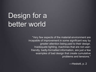 Design for a
better world
“Very few aspects of the material environment are
incapable of improvement in some significant way by
greater attention being paid to their design.
Inadequate lighting, machines that are not user-
friendly, badly-formatted information, are just a few
examples of bad design that create cumulative
problems and tensions.”
—Heskett, p. 2
 