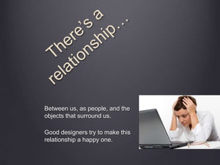 Between us, as people, and the
objects that surround us.
Good designers try to make this
relationship a happy one.
 