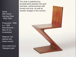 Gerrit
RIETVELD
Zig-Zag Chair
1932-1934
Production: 1935
to c.1955
Manufacturer:
Metz & Co.,
Amsterdam
Material: red-
stained elm,
brass screws
not a chair but a
"designer joke"
The chair is stabilized by
dovetail joints between the seat
and back, reinforcements with
screws and nuts, as well as
wooden wedges in the corners.
 