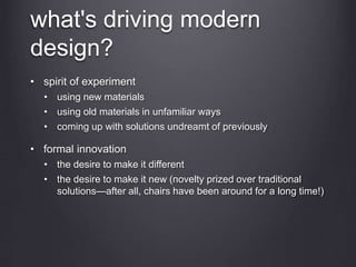 what's driving modern
design?
• spirit of experiment
• using new materials
• using old materials in unfamiliar ways
• coming up with solutions undreamt of previously
• formal innovation
• the desire to make it different
• the desire to make it new (novelty prized over traditional
solutions—after all, chairs have been around for a long time!)
 