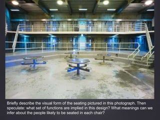 Briefly describe the visual form of the seating pictured in this photograph. Then
speculate: what set of functions are implied in this design? What meanings can we
infer about the people likely to be seated in each chair?
 