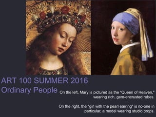 ART 100 SUMMER 2016
Ordinary People On the left, Mary is pictured as the "Queen of Heaven,"
wearing rich, gem-encrusted robes.
On the right, the "girl with the pearl earring" is no-one in
particular, a model wearing studio props.
 