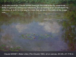 Claude MONET, Water Lilies (The Clouds) 1903, oil on canvas, 29 3/8 x 41 7/16 in
In his late paintings, Claude Monet treasures the motif of the lily pond for its
ability to generate ambiguous reflections. Are we looking at an actual object, its
reflection, or both? In this way he insists that we are in the realm of the image
now.
 