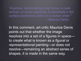 "A picture, before being a war horse, a nude
woman, or some anecdote, is essentially a flat
surface covered by colors in a certain order.”
—Maurice Denis
In this comment, art critic Maurice Denis
points out that whether the image
resolves into a set of a figures in space—
to create what is known as a figural or
representational painting—or does not
resolve—remaining an abstract series of
shapes, it is made in the same way.
 