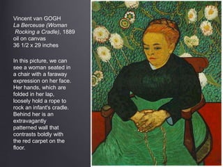 Vincent van GOGH
La Berceuse (Woman
Rocking a Cradle), 1889
oil on canvas
36 1/2 x 29 inches
In this picture, we can
see a woman seated in
a chair with a faraway
expression on her face.
Her hands, which are
folded in her lap,
loosely hold a rope to
rock an infant's cradle.
Behind her is an
extravagantly
patterned wall that
contrasts boldly with
the red carpet on the
floor.
 