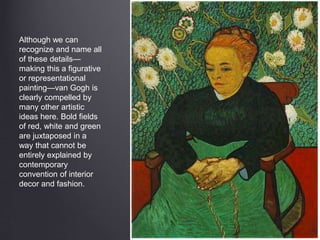 Although we can
recognize and name all
of these details—
making this a figurative
or representational
painting—van Gogh is
clearly compelled by
many other artistic
ideas here. Bold fields
of red, white and green
are juxtaposed in a
way that cannot be
entirely explained by
contemporary
convention of interior
decor and fashion.
 