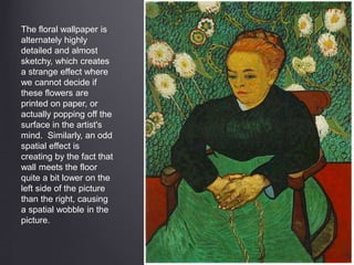 The floral wallpaper is
alternately highly
detailed and almost
sketchy, which creates
a strange effect where
we cannot decide if
these flowers are
printed on paper, or
actually popping off the
surface in the artist's
mind. Similarly, an odd
spatial effect is
creating by the fact that
wall meets the floor
quite a bit lower on the
left side of the picture
than the right, causing
a spatial wobble in the
picture.
 