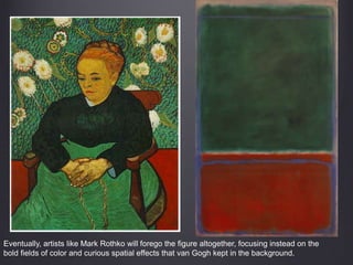 Eventually, artists like Mark Rothko will forego the figure altogether, focusing instead on the
bold fields of color and curious spatial effects that van Gogh kept in the background.
 