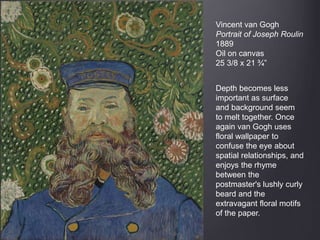 Vincent van Gogh
Portrait of Joseph Roulin
1889
Oil on canvas
25 3/8 x 21 ¾”
Depth becomes less
important as surface
and background seem
to melt together. Once
again van Gogh uses
floral wallpaper to
confuse the eye about
spatial relationships, and
enjoys the rhyme
between the
postmaster's lushly curly
beard and the
extravagant floral motifs
of the paper.
 