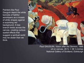 Paul GAUGUIN, Vision after the Sermon, 1888
oil on canvas, 28 ¾ × 36 ¼ inches
National Gallery of Scotland, Edinburgh
Painters like Paul
Gauguin depict the white
bonnets of faithful
worshipers as a mosaic
of white shapes against
a surprising red
background. A tree
branch twists across the
canvas, creating curious
spatial effects that
suggest a spiritual world
may be closer than we
think.
 